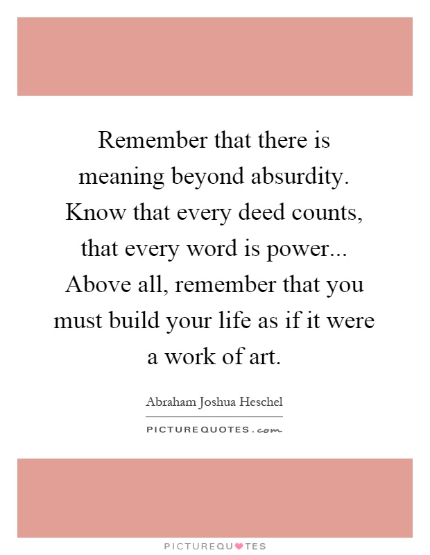 Remember that there is meaning beyond absurdity. Know that every deed counts, that every word is power... Above all, remember that you must build your life as if it were a work of art Picture Quote #1