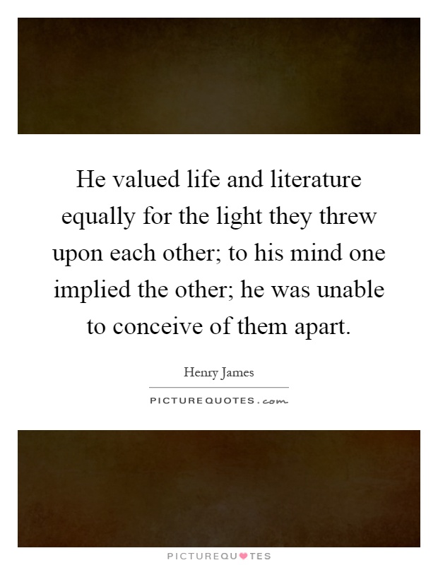 He valued life and literature equally for the light they threw upon each other; to his mind one implied the other; he was unable to conceive of them apart Picture Quote #1
