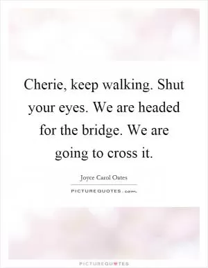 Cherie, keep walking. Shut your eyes. We are headed for the bridge. We are going to cross it Picture Quote #1