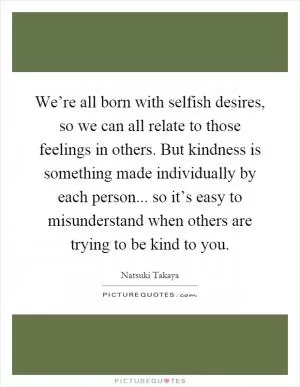 We’re all born with selfish desires, so we can all relate to those feelings in others. But kindness is something made individually by each person... so it’s easy to misunderstand when others are trying to be kind to you Picture Quote #1