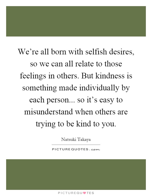 We're all born with selfish desires, so we can all relate to those feelings in others. But kindness is something made individually by each person... so it's easy to misunderstand when others are trying to be kind to you Picture Quote #1