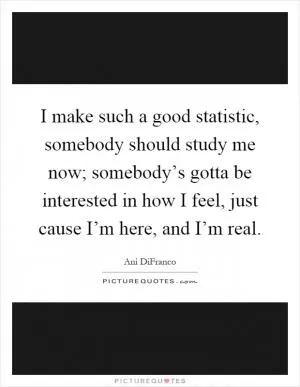 I make such a good statistic, somebody should study me now; somebody’s gotta be interested in how I feel, just cause I’m here, and I’m real Picture Quote #1
