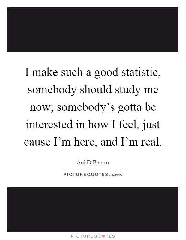 I make such a good statistic, somebody should study me now; somebody's gotta be interested in how I feel, just cause I'm here, and I'm real Picture Quote #1