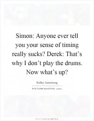 Simon: Anyone ever tell you your sense of timing really sucks? Derek: That’s why I don’t play the drums. Now what’s up? Picture Quote #1
