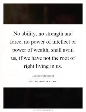 No ability, no strength and force, no power of intellect or power of wealth, shall avail us, if we have not the root of right living in us Picture Quote #1