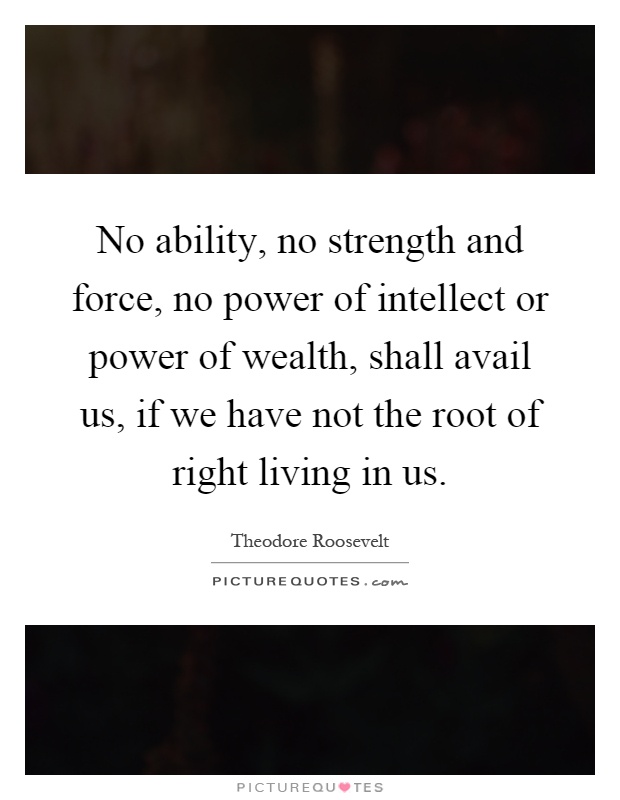 No ability, no strength and force, no power of intellect or power of wealth, shall avail us, if we have not the root of right living in us Picture Quote #1