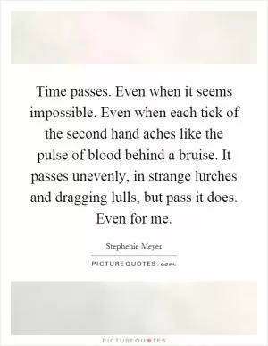 Time passes. Even when it seems impossible. Even when each tick of the second hand aches like the pulse of blood behind a bruise. It passes unevenly, in strange lurches and dragging lulls, but pass it does. Even for me Picture Quote #1