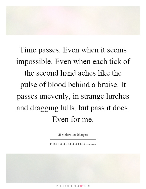 Time passes. Even when it seems impossible. Even when each tick of the second hand aches like the pulse of blood behind a bruise. It passes unevenly, in strange lurches and dragging lulls, but pass it does. Even for me Picture Quote #1