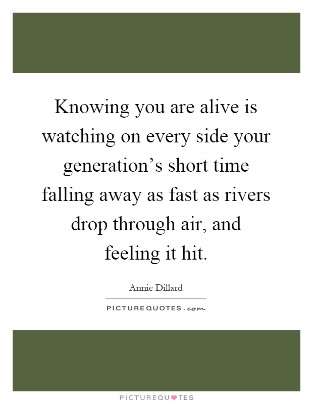 Knowing you are alive is watching on every side your generation's short time falling away as fast as rivers drop through air, and feeling it hit Picture Quote #1