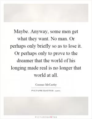 Maybe. Anyway, some men get what they want. No man. Or perhaps only briefly so as to lose it. Or perhaps only to prove to the dreamer that the world of his longing made real is no longer that world at all Picture Quote #1