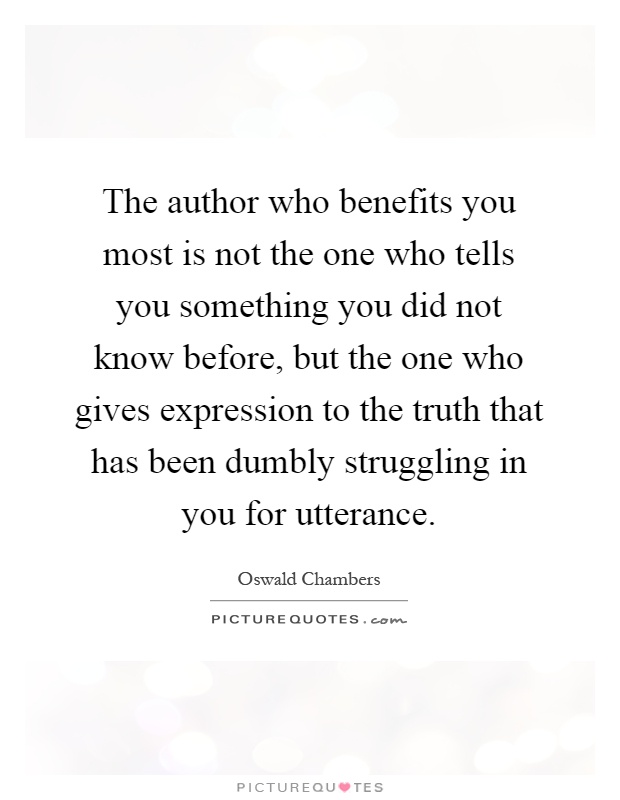 The author who benefits you most is not the one who tells you something you did not know before, but the one who gives expression to the truth that has been dumbly struggling in you for utterance Picture Quote #1