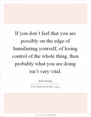 If you don’t feel that you are possibly on the edge of humiliating yourself, of losing control of the whole thing, then probably what you are doing isn’t very vital Picture Quote #1