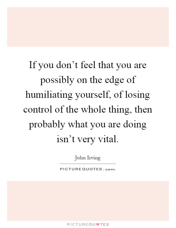 If you don't feel that you are possibly on the edge of humiliating yourself, of losing control of the whole thing, then probably what you are doing isn't very vital Picture Quote #1