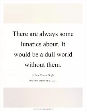 There are always some lunatics about. It would be a dull world without them Picture Quote #1