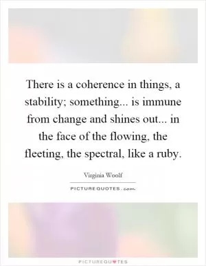 There is a coherence in things, a stability; something... is immune from change and shines out... in the face of the flowing, the fleeting, the spectral, like a ruby Picture Quote #1
