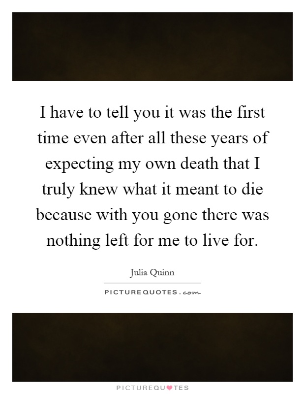 I have to tell you it was the first time even after all these years of expecting my own death that I truly knew what it meant to die because with you gone there was nothing left for me to live for Picture Quote #1