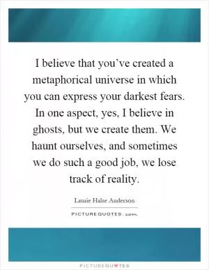I believe that you’ve created a metaphorical universe in which you can express your darkest fears. In one aspect, yes, I believe in ghosts, but we create them. We haunt ourselves, and sometimes we do such a good job, we lose track of reality Picture Quote #1