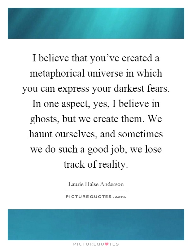 I believe that you've created a metaphorical universe in which you can express your darkest fears. In one aspect, yes, I believe in ghosts, but we create them. We haunt ourselves, and sometimes we do such a good job, we lose track of reality Picture Quote #1