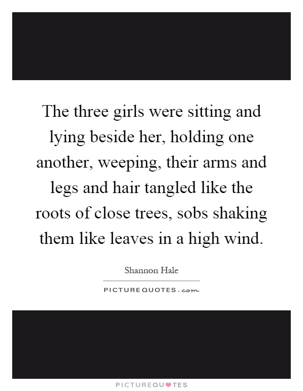 The three girls were sitting and lying beside her, holding one another, weeping, their arms and legs and hair tangled like the roots of close trees, sobs shaking them like leaves in a high wind Picture Quote #1