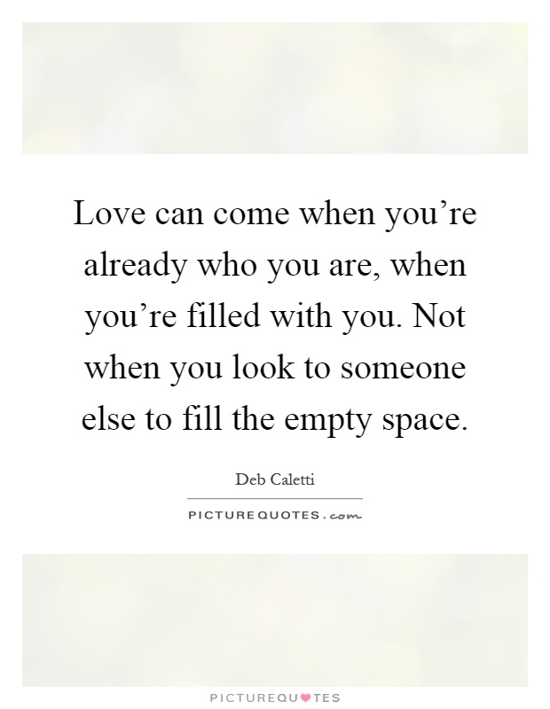 Love can come when you're already who you are, when you're filled with you. Not when you look to someone else to fill the empty space Picture Quote #1