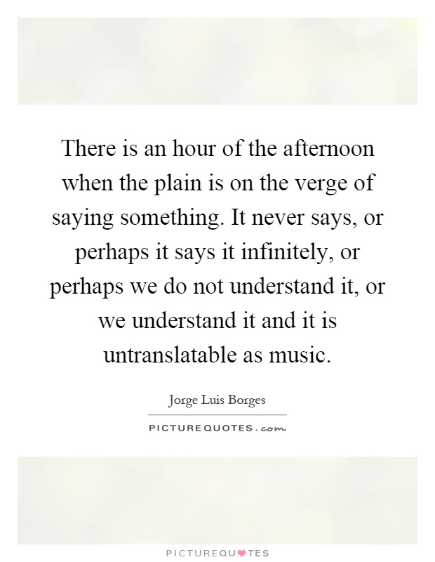 There is an hour of the afternoon when the plain is on the verge of saying something. It never says, or perhaps it says it infinitely, or perhaps we do not understand it, or we understand it and it is untranslatable as music Picture Quote #1