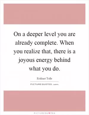 On a deeper level you are already complete. When you realize that, there is a joyous energy behind what you do Picture Quote #1