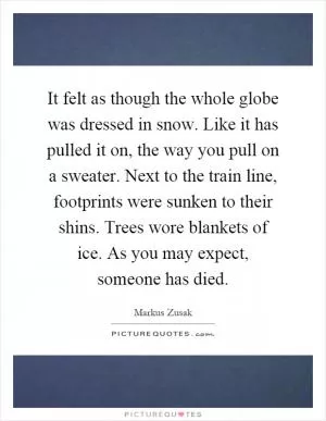 It felt as though the whole globe was dressed in snow. Like it has pulled it on, the way you pull on a sweater. Next to the train line, footprints were sunken to their shins. Trees wore blankets of ice. As you may expect, someone has died Picture Quote #1