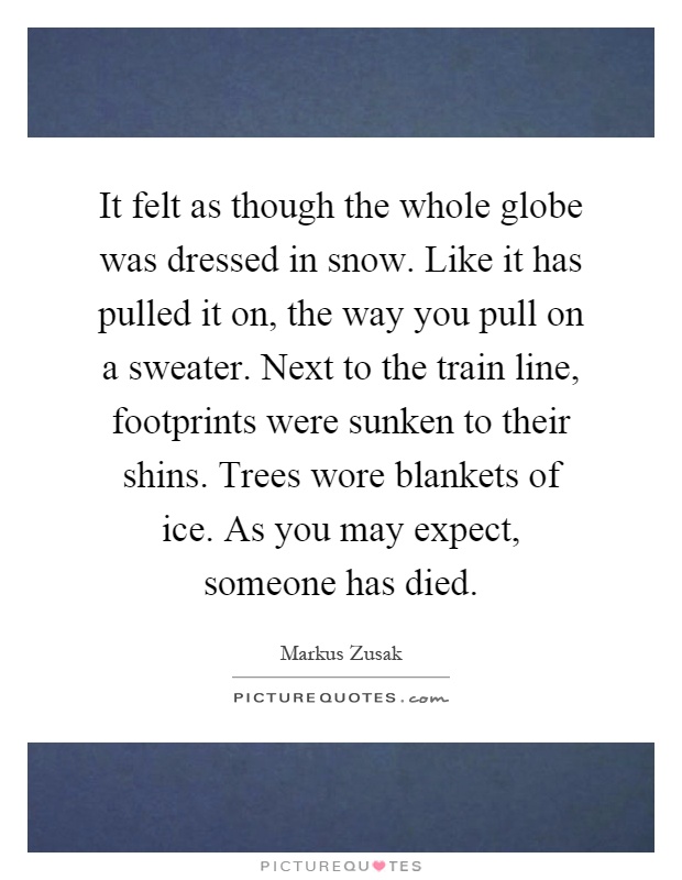 It felt as though the whole globe was dressed in snow. Like it has pulled it on, the way you pull on a sweater. Next to the train line, footprints were sunken to their shins. Trees wore blankets of ice. As you may expect, someone has died Picture Quote #1