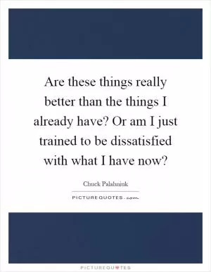 Are these things really better than the things I already have? Or am I just trained to be dissatisfied with what I have now? Picture Quote #1