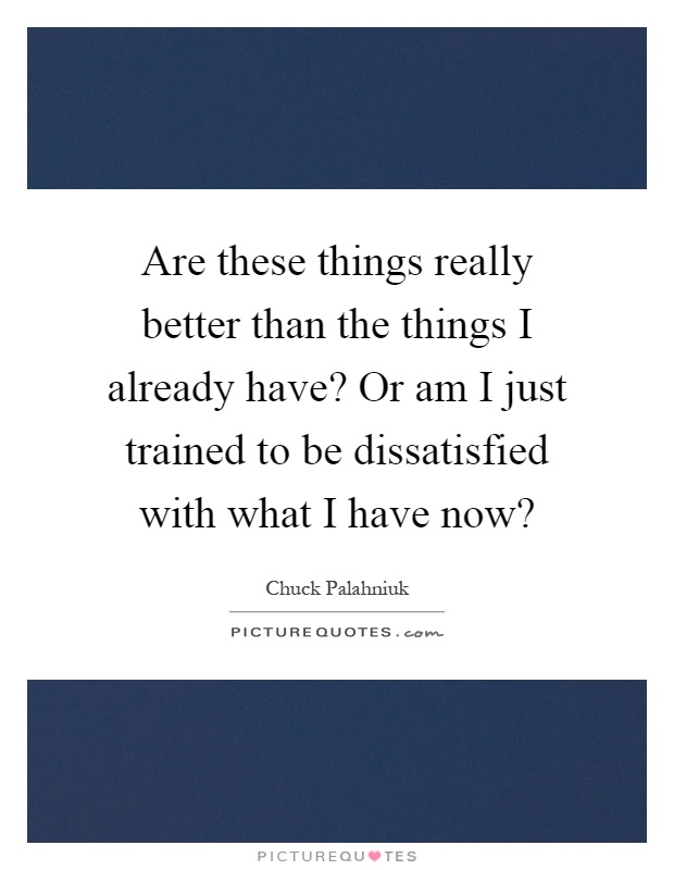 Are these things really better than the things I already have? Or am I just trained to be dissatisfied with what I have now? Picture Quote #1