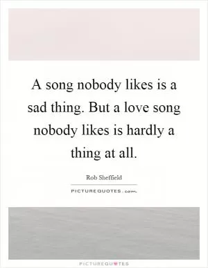 A song nobody likes is a sad thing. But a love song nobody likes is hardly a thing at all Picture Quote #1