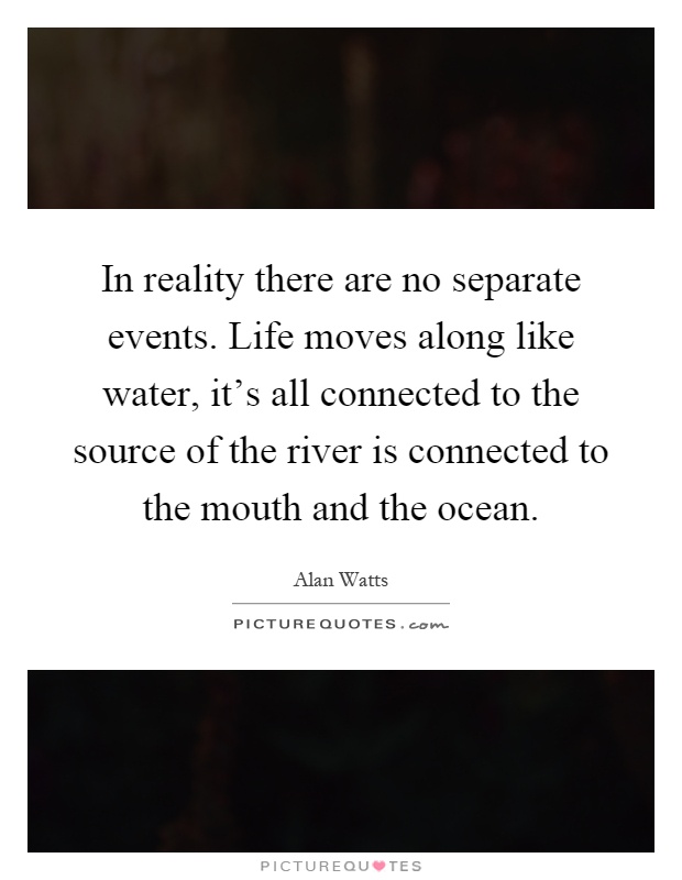 In reality there are no separate events. Life moves along like water, it's all connected to the source of the river is connected to the mouth and the ocean Picture Quote #1