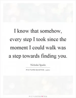 I know that somehow, every step I took since the moment I could walk was a step towards finding you Picture Quote #1