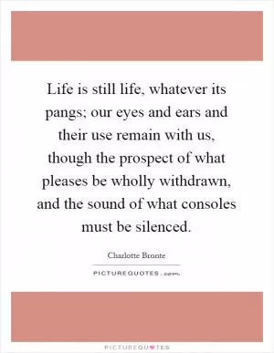 Life is still life, whatever its pangs; our eyes and ears and their use remain with us, though the prospect of what pleases be wholly withdrawn, and the sound of what consoles must be silenced Picture Quote #1