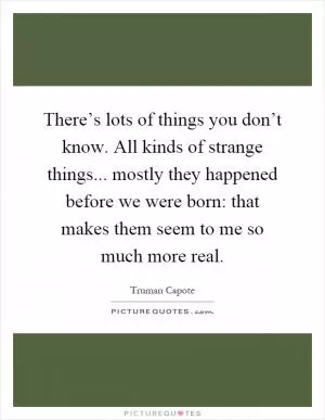 There’s lots of things you don’t know. All kinds of strange things... mostly they happened before we were born: that makes them seem to me so much more real Picture Quote #1