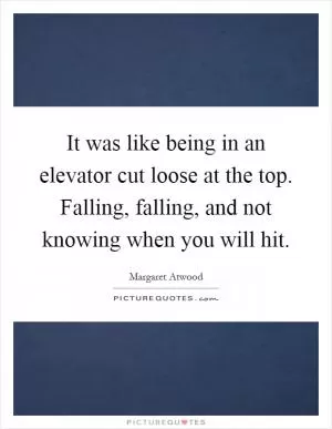 It was like being in an elevator cut loose at the top. Falling, falling, and not knowing when you will hit Picture Quote #1