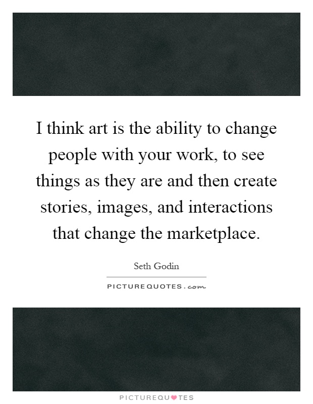 I think art is the ability to change people with your work, to see things as they are and then create stories, images, and interactions that change the marketplace Picture Quote #1