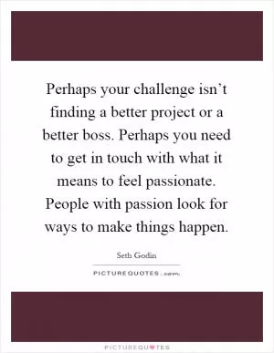 Perhaps your challenge isn’t finding a better project or a better boss. Perhaps you need to get in touch with what it means to feel passionate. People with passion look for ways to make things happen Picture Quote #1