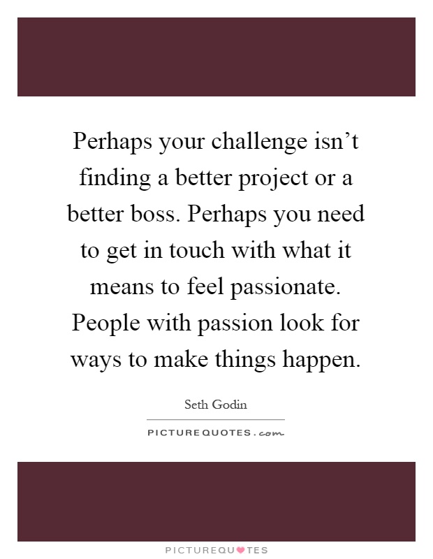 Perhaps your challenge isn't finding a better project or a better boss. Perhaps you need to get in touch with what it means to feel passionate. People with passion look for ways to make things happen Picture Quote #1