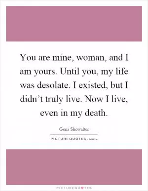 You are mine, woman, and I am yours. Until you, my life was desolate. I existed, but I didn’t truly live. Now I live, even in my death Picture Quote #1