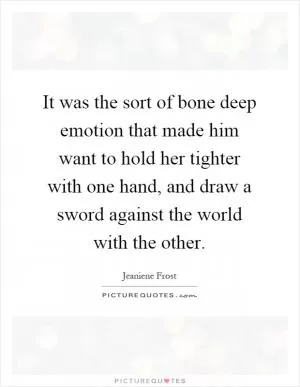 It was the sort of bone deep emotion that made him want to hold her tighter with one hand, and draw a sword against the world with the other Picture Quote #1
