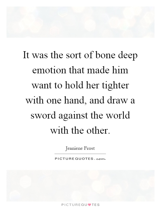 It was the sort of bone deep emotion that made him want to hold her tighter with one hand, and draw a sword against the world with the other Picture Quote #1