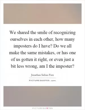 We shared the smile of recognizing ourselves in each other, how many imposters do I have? Do we all make the same mistakes, or has one of us gotten it right, or even just a bit less wrong, am I the imposter? Picture Quote #1