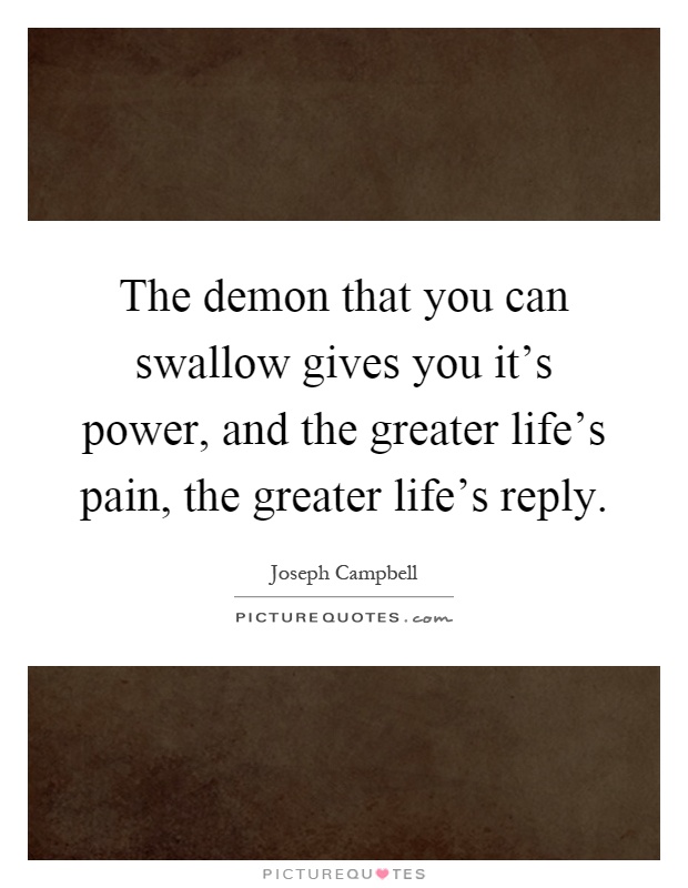 The demon that you can swallow gives you it's power, and the greater life's pain, the greater life's reply Picture Quote #1