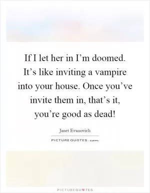 If I let her in I’m doomed. It’s like inviting a vampire into your house. Once you’ve invite them in, that’s it, you’re good as dead! Picture Quote #1
