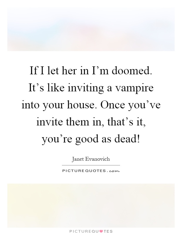 If I let her in I'm doomed. It's like inviting a vampire into your house. Once you've invite them in, that's it, you're good as dead! Picture Quote #1