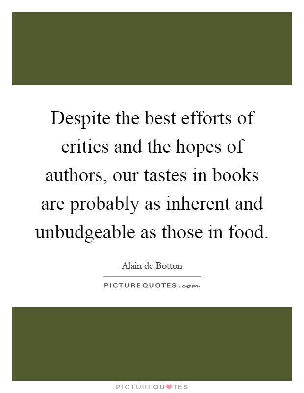 Despite the best efforts of critics and the hopes of authors, our tastes in books are probably as inherent and unbudgeable as those in food Picture Quote #1