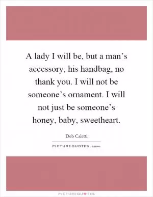 A lady I will be, but a man’s accessory, his handbag, no thank you. I will not be someone’s ornament. I will not just be someone’s honey, baby, sweetheart Picture Quote #1