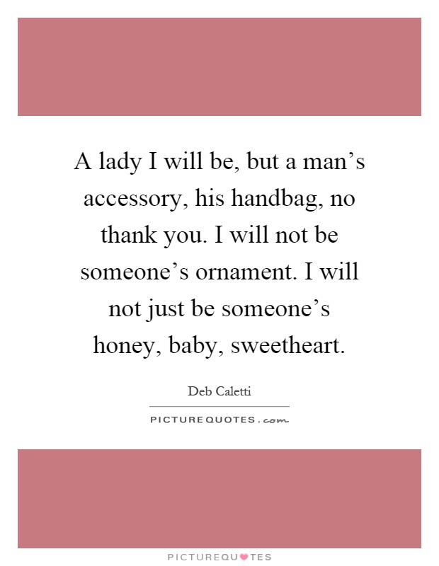 A lady I will be, but a man's accessory, his handbag, no thank you. I will not be someone's ornament. I will not just be someone's honey, baby, sweetheart Picture Quote #1