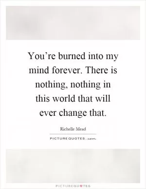 You’re burned into my mind forever. There is nothing, nothing in this world that will ever change that Picture Quote #1